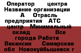 Оператор Call-центра › Название организации ­ А3 › Отрасль предприятия ­ АТС, call-центр › Минимальный оклад ­ 17 000 - Все города Работа » Вакансии   . Самарская обл.,Новокуйбышевск г.